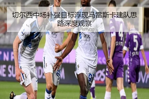 切尔西中场补强目标浮现马雷斯卡建队思路深度观察