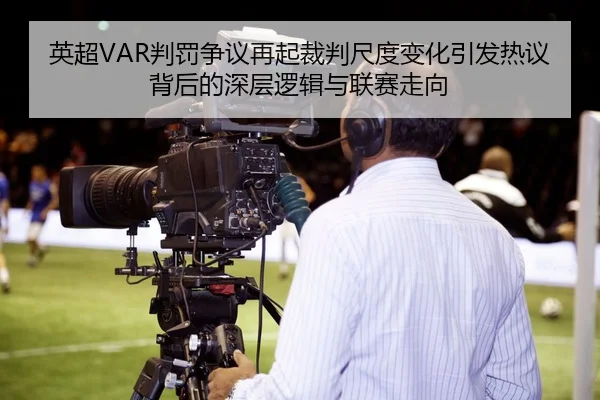 英超VAR判罚争议再起裁判尺度变化引发热议背后的深层逻辑与联赛走向