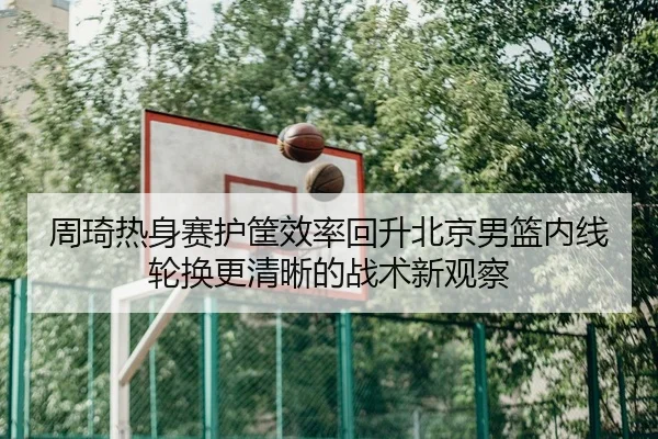 周琦热身赛护筐效率回升北京男篮内线轮换更清晰的战术新观察
