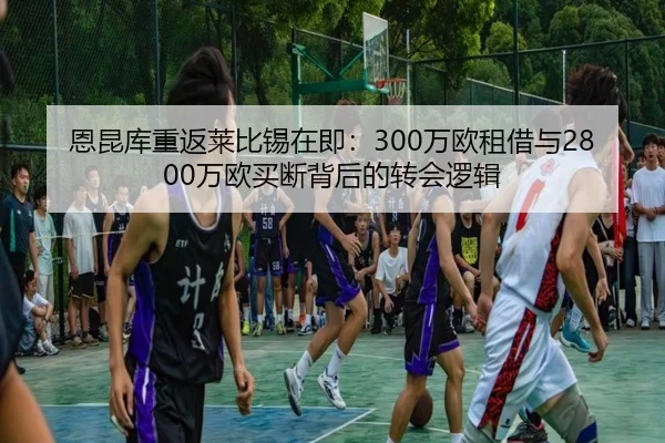 恩昆库重返莱比锡在即：300万欧租借与2800万欧买断背后的转会逻辑