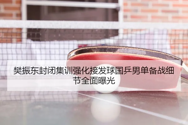 樊振东封闭集训强化接发球国乒男单备战细节全面曝光