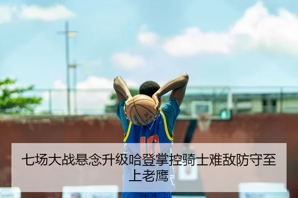 七场大战悬念升级哈登掌控骑士难敌防守至上老鹰